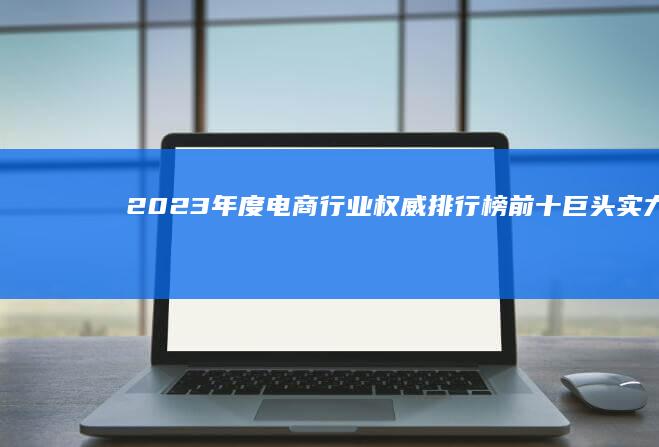 2023年度电商行业权威排行榜：前十巨头实力比拼